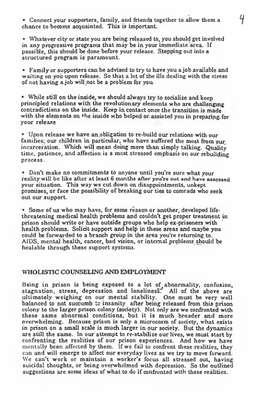 « Connect your supporters, family, and friends together to allow them a chance to become acquainted. This is important.  « Whatever city or state you are being released to, you shauld get involved in any progressive programs that may be in your immediate area. 1( possible, this should be done before your release. Stepping out i Structured program is paramount.   Family or supporters can be advised to try to have you a job available and waiting on yoi upon release. So that a lot-of the ills dealing with the stress of not having a job will not be a problem for you.  + While stll n the inside, we should always try to socialize and keep principled relations with the revoluionary slements who are challenging contradictions on the inside. Keep in contact ance the transition is made i the lemeats o th iside who blped o asstadyou n preparing for your release  « Upon release we have an obligation to re-build our relations with our families; our children in particular, who have suffered the most from our incarceration. Which will mean doing more than simply talking. Quality time, patience, and aflection is a mest stressed empbasis an our rebuilding process.  * Don’t make no coramitments to anyone until you’re sure what your reality will be like after at least 6 menths after you’re out and have assessed your situation. This way we cut down on disappointments, unkept promises, or face the possibility of breaking our ties to comeads who seek. out our support.  « Some of us who may have, for some réason or anather, developed life- threatening medical health problems and couldn’t get proper treatment in prison should write or have outside groups who help ex-prisoners with health problems. Salicit support and help in these areas and maybe you Gould be forwarded to a branch group in the area you’re returning to ’AIDS, mental health, cancer, bad vision, or internal problerms should be healable through these support systems.  WHOLISTIC COUNSELING AND EMPLOYMENT  Being in prison is being exposed to a lot of abnormality, canfusion, stagnation, stress, depression and loneliness” All of the above are ultimately weighing on our mental stability. One must be very well balanced to not succumb & insanity after being released from this prison colony to the larger prison colony (society). Not only are we confronted with these same abnormal conditions, but it is much broader and more overwhelming. Because prison is only a microcosm of society, what exists in prison on a small scale is much larger in our society. But the dynamics are still the same. In our attempt to re-stabilize our lives, we must start by confronting the realities of our prison experiences. And how we have mentally been affected by them. 1f we (al to confront these realities, they can and will emerge to affect our everyday lives as we try to move forward, We can’t work or maintain a workee’s focus all stressed out, havin suicidal thoughts, or being overwhelmed with depression. So the outline suggestions are some ideas of what to do if confronted with these realities.  